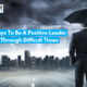 5 Ways To Be A Positive Leader Through Difficult Times